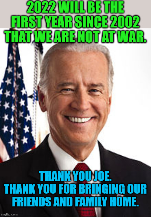 Others promised.  This man delivered.  Thank you Brandon. | 2022 WILL BE THE FIRST YEAR SINCE 2002 THAT WE ARE NOT AT WAR. THANK YOU JOE.
THANK YOU FOR BRINGING OUR FRIENDS AND FAMILY HOME. | image tagged in joe biden,trump lost,j4j6 | made w/ Imgflip meme maker