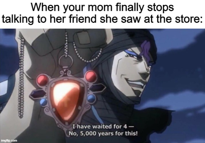 I've waited for 4- No, 5000 years for this | When your mom finally stops talking to her friend she saw at the store: | image tagged in i've waited for 4- no 5000 years for this | made w/ Imgflip meme maker