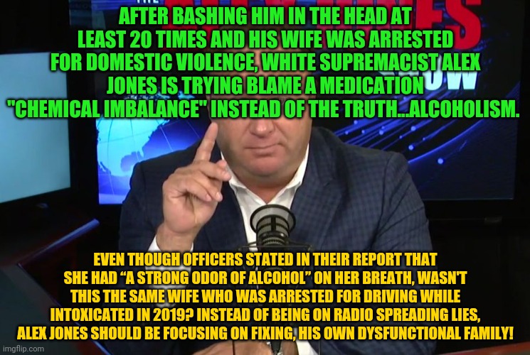 Alex Jones | AFTER BASHING HIM IN THE HEAD AT LEAST 20 TIMES AND HIS WIFE WAS ARRESTED FOR DOMESTIC VIOLENCE, WHITE SUPREMACIST ALEX JONES IS TRYING BLAME A MEDICATION "CHEMICAL IMBALANCE" INSTEAD OF THE TRUTH...ALCOHOLISM. EVEN THOUGH OFFICERS STATED IN THEIR REPORT THAT SHE HAD “A STRONG ODOR OF ALCOHOL” ON HER BREATH, WASN'T THIS THE SAME WIFE WHO WAS ARRESTED FOR DRIVING WHILE INTOXICATED IN 2019? INSTEAD OF BEING ON RADIO SPREADING LIES, ALEX JONES SHOULD BE FOCUSING ON FIXING, HIS OWN DYSFUNCTIONAL FAMILY! | image tagged in alex jones | made w/ Imgflip meme maker