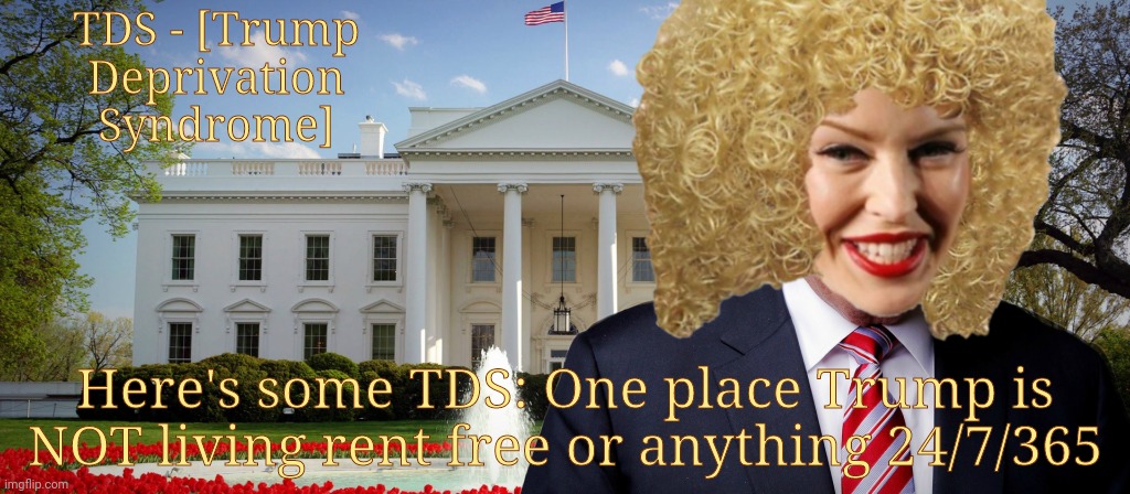 Trump's Not In The White House atm | TDS - [Trump
Deprivation
Syndrome]; Here's some TDS: One place Trump is NOT living rent free or anything 24/7/365 | image tagged in trump's in the white house,trump's not in the white house,tds,trump deprivation syndrome,trump lost rent free 24/7,kylie minogue | made w/ Imgflip meme maker