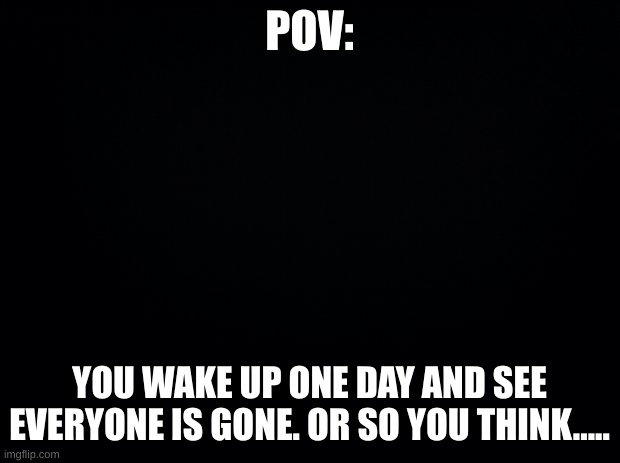 no killing my oc, and no extreme romance, but a little is not bad. just keep it PG | POV:; YOU WAKE UP ONE DAY AND SEE EVERYONE IS GONE. OR SO YOU THINK..... | image tagged in black background | made w/ Imgflip meme maker