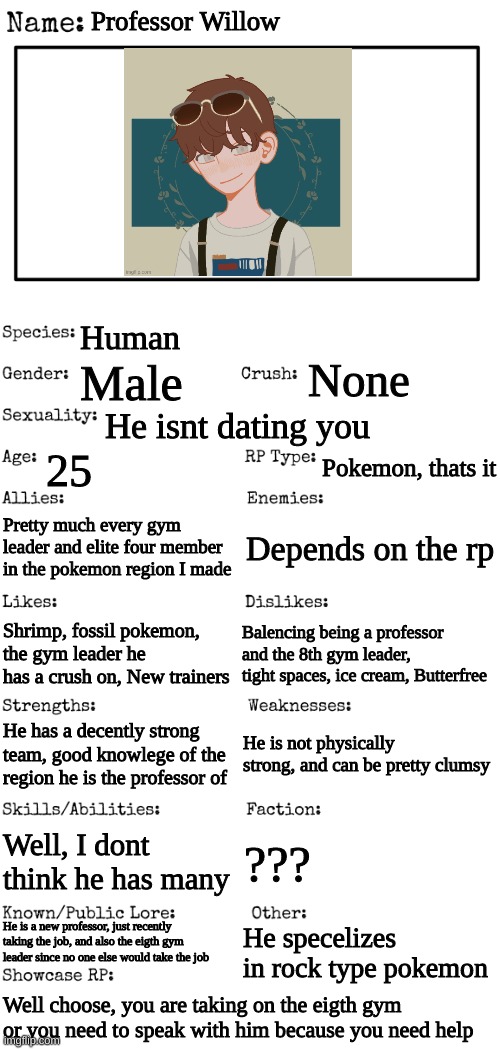 Team in comments | Professor Willow; Human; None; Male; He isnt dating you; 25; Pokemon, thats it; Pretty much every gym leader and elite four member in the pokemon region I made; Depends on the rp; Balencing being a professor and the 8th gym leader, tight spaces, ice cream, Butterfree; Shrimp, fossil pokemon, the gym leader he has a crush on, New trainers; He is not physically strong, and can be pretty clumsy; He has a decently strong team, good knowlege of the region he is the professor of; Well, I dont think he has many; ??? He is a new professor, just recently taking the job, and also the eigth gym leader since no one else would take the job; He specelizes in rock type pokemon; Well choose, you are taking on the eigth gym or you need to speak with him because you need help | image tagged in new oc showcase for rp stream | made w/ Imgflip meme maker