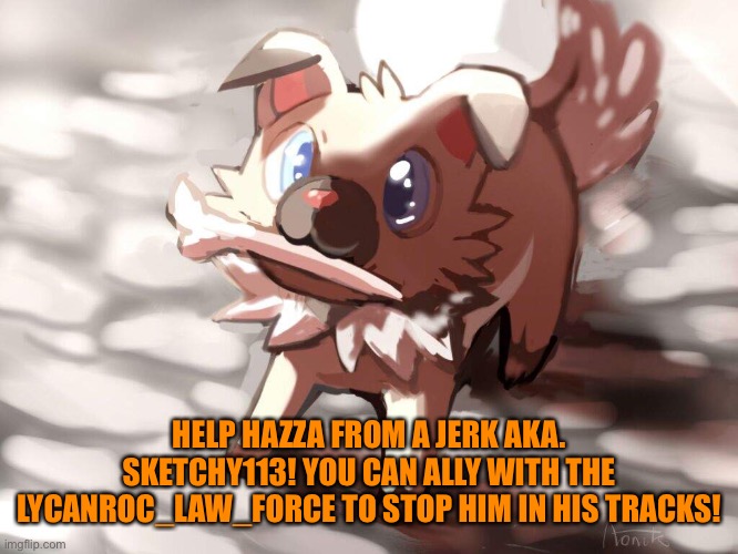 Help Hazza! | HELP HAZZA FROM A JERK AKA. SKETCHY113! YOU CAN ALLY WITH THE LYCANROC_LAW_FORCE TO STOP HIM IN HIS TRACKS! | image tagged in pokemon,help,help hazza | made w/ Imgflip meme maker