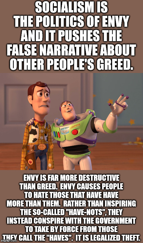 What bugs me most about socialists is how they make themselves the enforcer of every law the government forces on us. | SOCIALISM IS THE POLITICS OF ENVY AND IT PUSHES THE FALSE NARRATIVE ABOUT OTHER PEOPLE'S GREED. ENVY IS FAR MORE DESTRUCTIVE THAN GREED.  ENVY CAUSES PEOPLE TO HATE THOSE THAT HAVE HAVE MORE THAN THEM.  RATHER THAN INSPIRING THE SO-CALLED "HAVE-NOTS", THEY INSTEAD CONSPIRE WITH THE GOVERNMENT TO TAKE BY FORCE FROM THOSE THEY CALL THE "HAVES".  IT IS LEGALIZED THEFT. | image tagged in socialism sucks,socialism is hatred,socialism is narcissism | made w/ Imgflip meme maker