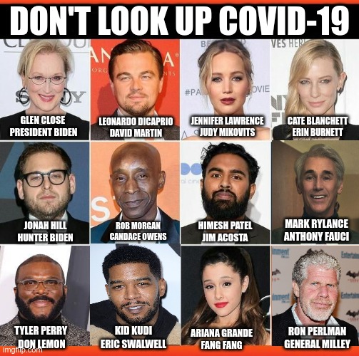 Alternate Universe | DON'T LOOK UP COVID-19; GLEN CLOSE 

PRESIDENT BIDEN; LEONARDO DICAPRIO
DAVID MARTIN; JENNIFER LAWRENCE
JUDY MIKOVITS; CATE BLANCHETT
ERIN BURNETT; MARK RYLANCE
ANTHONY FAUCI; HIMESH PATEL
JIM ACOSTA; JONAH HILL
HUNTER BIDEN; ROB MORGAN
CANDACE OWENS; RON PERLMAN
GENERAL MILLEY; ARIANA GRANDE
FANG FANG; TYLER PERRY 
DON LEMON; KID KUDI
ERIC SWALWELL | image tagged in covid-19,plandemic,fauci,biden | made w/ Imgflip meme maker