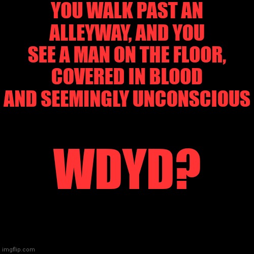 Blank Transparent Square Meme | YOU WALK PAST AN ALLEYWAY, AND YOU SEE A MAN ON THE FLOOR, COVERED IN BLOOD AND SEEMINGLY UNCONSCIOUS; WDYD? | image tagged in memes,blank transparent square | made w/ Imgflip meme maker