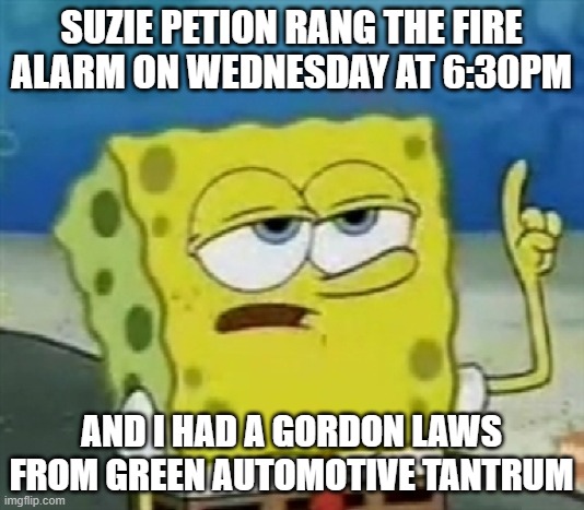 Suzie's fire drills vs Gordon Laws Green Automotive | SUZIE PETION RANG THE FIRE ALARM ON WEDNESDAY AT 6:30PM; AND I HAD A GORDON LAWS FROM GREEN AUTOMOTIVE TANTRUM | image tagged in i only cries for 20 minutes | made w/ Imgflip meme maker