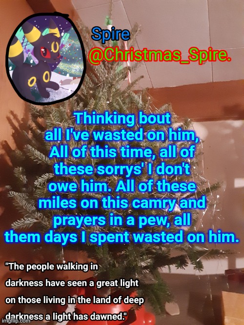 (Talking bout an old ex) [do it, make it a copypasta] | Thinking bout all I've wasted on him, All of this time, all of these sorrys' I don't owe him. All of these miles on this camry and prayers in a pew, all them days I spent wasted on him. | image tagged in spire christmas announcement template | made w/ Imgflip meme maker