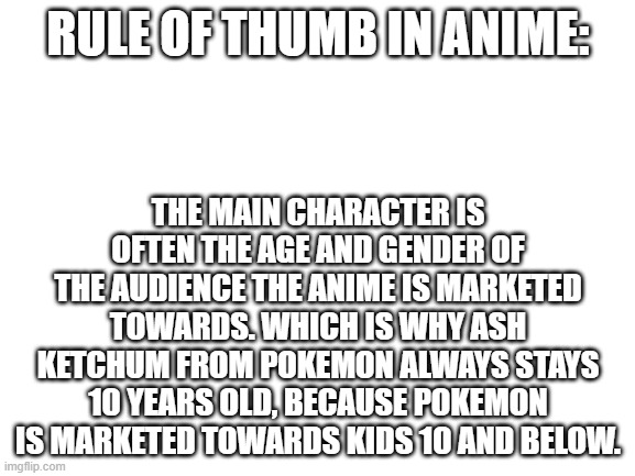 Blank White Template | RULE OF THUMB IN ANIME:; THE MAIN CHARACTER IS OFTEN THE AGE AND GENDER OF THE AUDIENCE THE ANIME IS MARKETED TOWARDS. WHICH IS WHY ASH KETCHUM FROM POKEMON ALWAYS STAYS 10 YEARS OLD, BECAUSE POKEMON IS MARKETED TOWARDS KIDS 10 AND BELOW. | image tagged in blank white template | made w/ Imgflip meme maker