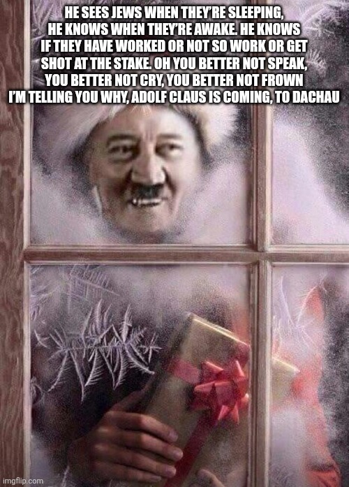 Adolf Claus | HE SEES JEWS WHEN THEY’RE SLEEPING, HE KNOWS WHEN THEY’RE AWAKE. HE KNOWS IF THEY HAVE WORKED OR NOT SO WORK OR GET SHOT AT THE STAKE. OH YOU BETTER NOT SPEAK, YOU BETTER NOT CRY, YOU BETTER NOT FROWN I’M TELLING YOU WHY, ADOLF CLAUS IS COMING, TO DACHAU | image tagged in adolf claus | made w/ Imgflip meme maker