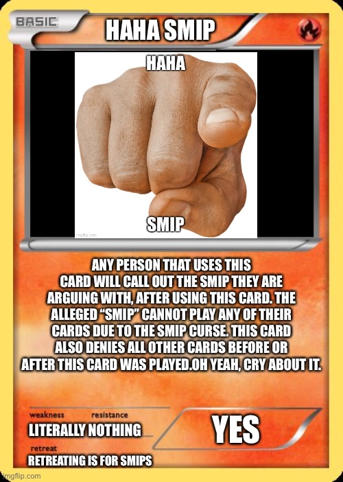 Blank Pokemon Card | HAHA SMIP; ANY PERSON THAT USES THIS CARD WILL CALL OUT THE SMIP THEY ARE ARGUING WITH, AFTER USING THIS CARD. THE ALLEGED “SMIP” CANNOT PLAY ANY OF THEIR CARDS DUE TO THE SMIP CURSE. THIS CARD ALSO DENIES ALL OTHER CARDS BEFORE OR AFTER THIS CARD WAS PLAYED.OH YEAH, CRY ABOUT IT. YES; LITERALLY NOTHING; RETREATING IS FOR SMIPS | image tagged in blank pokemon card | made w/ Imgflip meme maker