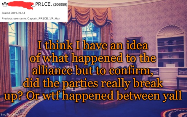 President_PR1CE Ann temp | I think I have an idea of what happened to the alliance but to confirm, did the parties really break up? Or wtf happened between yall | image tagged in president_pr1ce ann temp | made w/ Imgflip meme maker
