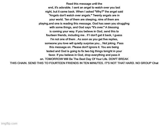 Repost for good tommorow | Read this message until the end, it's adorable. I sent an angel to watch over you last night, but it came back. When I asked "Why?" the angel said "Angels don't watch over angels." Twenty angels are in your world. Ten of them are sleeping, nine of them are playing,and one is reading this message. God has seen you struggling with some things, and God says "It's over." A blessing is coming your way. If you believe in God, send this to fourteen friends, including me . If I don't get it back, I guess I'm not one of them . As soon as you get five replies, someone you love will quietly surprise you... Not joking. Pass this message on. Please don't ignore it. You are being tested and God is going to fix two big things tonight in your favor. If you believe in God, drop everything and pass it on. TOMORROW Will Be The Best Day Of Your Life. DON'T BREAK THIS CHAIN. SEND THIS TO FOURTEEN FRIENDS IN TEN MINUTES. IT'S NOT THAT HARD. NO GROUP Chat | image tagged in blank white template | made w/ Imgflip meme maker