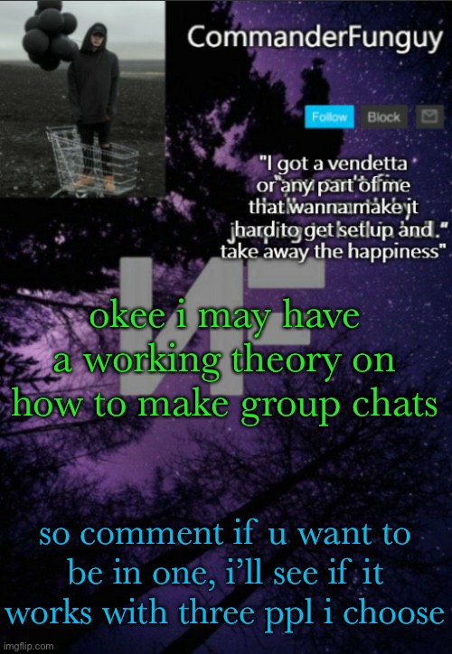 this may or may not work | okee i may have a working theory on how to make group chats; so comment if u want to be in one, i’ll see if it works with three ppl i choose | image tagged in commanderfunguy nf template thx yachi | made w/ Imgflip meme maker