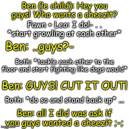 lol | Ben (le child): Hey you guys! Who wants a cheezit? Fawn + Leo: I do!- . . *start growling at each other*; Ben: ..guys?-; Both: *tackle each other to the floor and start fighting like dogs would*; Ben: GUYS! CUT IT OUT! Both: *do so and stand back up* ... Ben: all I did was ask if you guys wanted a cheezit ;-; | image tagged in blank transparent square | made w/ Imgflip meme maker