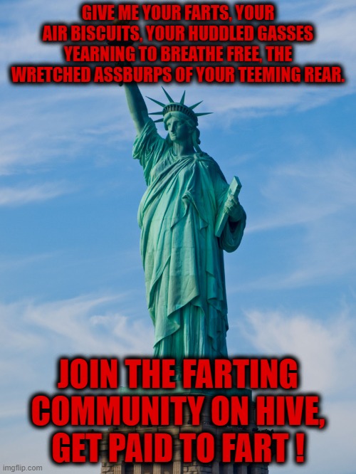 statue of liberty | GIVE ME YOUR FARTS, YOUR AIR BISCUITS, YOUR HUDDLED GASSES YEARNING TO BREATHE FREE, THE WRETCHED ASSBURPS OF YOUR TEEMING REAR. JOIN THE FARTING COMMUNITY ON HIVE, GET PAID TO FART ! | image tagged in statue of liberty | made w/ Imgflip meme maker