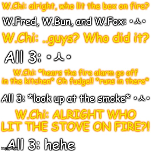 uh oh | W.Chi: alright, who lit the box on fire? W.Fred, W.Bun, and W.Fox: •ㅅ•; W.Chi: ..guys? Who did it? All 3: •ㅅ•; W.Chi: *hears the fire alarm go off in the kitchen* Oh fudge!! *runs in there*; All 3: *look up at the smoke* •ㅅ•; W.Chi: ALRIGHT WHO LIT THE STOVE ON FIRE?! All 3: hehe | image tagged in blank transparent square | made w/ Imgflip meme maker