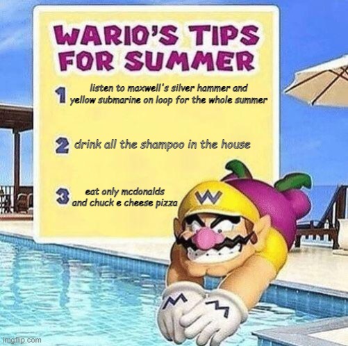 Warios Tips for The Summer | listen to maxwell's silver hammer and yellow submarine on loop for the whole summer; drink all the shampoo in the house; eat only mcdonalds and chuck e cheese pizza | image tagged in warios tips for summer | made w/ Imgflip meme maker