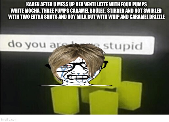 pov u mess up karens order | KAREN AFTER U MESS UP HER VENTI LATTE WITH FOUR PUMPS WHITE MOCHA, THREE PUMPS CARAMEL BRÛLÉE , STIRRED AND NOT SWIRLED, WITH TWO EXTRA SHOTS AND SOY MILK BUT WITH WHIP AND CARAMEL DRIZZLE | image tagged in do u have are stupid | made w/ Imgflip meme maker