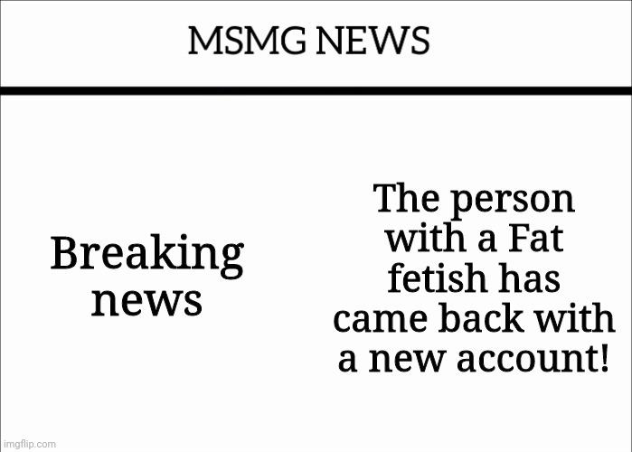 MSMG NEWS | Breaking news; The person with a Fat fetish has came back with a new account! | image tagged in msmg news | made w/ Imgflip meme maker