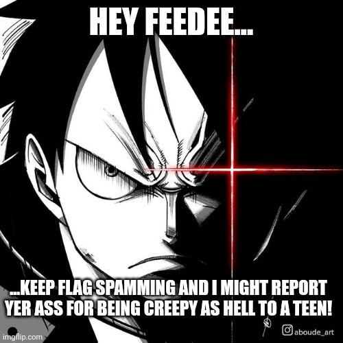 Luffy glare | HEY FEEDEE... ...KEEP FLAG SPAMMING AND I MIGHT REPORT YER ASS FOR BEING CREEPY AS HELL TO A TEEN! | image tagged in luffy glare | made w/ Imgflip meme maker