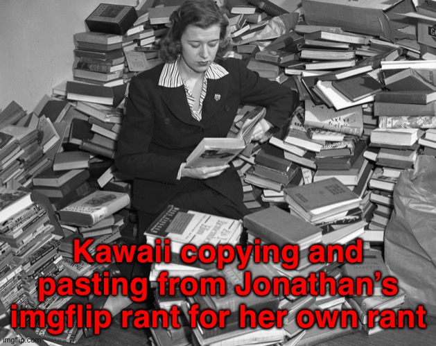 Very similar rants I must say. | Kawaii copying and pasting from Jonathan’s imgflip rant for her own rant | image tagged in surrounded by books | made w/ Imgflip meme maker