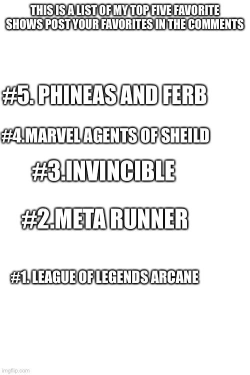 THIS IS A LIST OF MY TOP FIVE FAVORITE SHOWS POST YOUR FAVORITES IN THE COMMENTS; #5. PHINEAS AND FERB; #4.MARVEL AGENTS OF SHEILD; #3.INVINCIBLE; #2.META RUNNER; #1. LEAGUE OF LEGENDS ARCANE | image tagged in blank white template | made w/ Imgflip meme maker