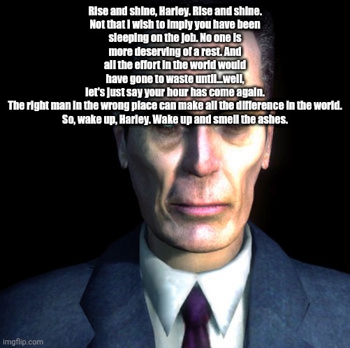 gman | Rise and shine, Harley. Rise and shine.

Not that I wish to imply you have been sleeping on the job. No one is more deserving of a rest. And all the effort in the world would have gone to waste until...well, let's just say your hour has come again.

The right man in the wrong place can make all the difference in the world.

So, wake up, Harley. Wake up and smell the ashes. | made w/ Imgflip meme maker