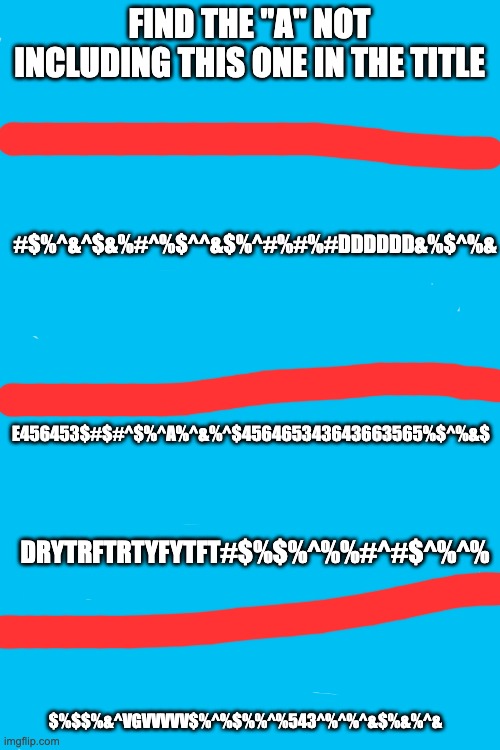 Winner gets prize! answer the question in comments | FIND THE "A" NOT INCLUDING THIS ONE IN THE TITLE; #$%^&^$&%#^%$^^&$%^#%#%#DDDDDD&%$^%&; E456453$#$#^$%^A%^&%^$456465343643663565%$^%&$; DRYTRFTRTYFYTFT#$%$%^%%#^#$^%^%; $%$$%&^VGVVVVV$%^%$%%^%543^%^%^&$%&%^& | image tagged in blank white template | made w/ Imgflip meme maker