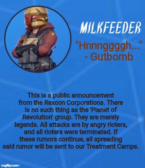 MilkFeeder but he's his favorite Fortnite skin | This is a public announcement from the Rexcon Corporations. There is no such thing as the 'Planet of Revolution' group. They are merely legends. All attacks are by angry rioters, and all rioters were terminated. If these rumors continue, all spreading said rumor will be sent to our Treatment Camps. | image tagged in milkfeeder but he's his favorite fortnite skin | made w/ Imgflip meme maker