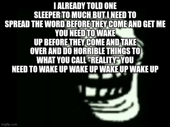 wake up | I ALREADY TOLD ONE SLEEPER TO MUCH BUT I NEED TO SPREAD THE WORD BEFORE THEY COME AND GET ME
YOU NEED TO WAKE UP BEFORE THEY COME AND TAKE OVER AND DO HORRIBLE THINGS TO WHAT YOU CALL "REALITY" YOU NEED TO WAKE UP WAKE UP WAKE UP WAKE UP | image tagged in trollge | made w/ Imgflip meme maker