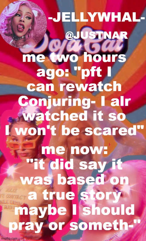 at the end it said some shit like "The devil is real. God is real. Spirits are real." And I'm an athiest- but you never know- | me two hours ago: "pft I can rewatch Conjuring- I alr watched it so I won't be scared"; me now: "it did say it was based on a true story maybe I should pray or someth-" | image tagged in doja temp nar | made w/ Imgflip meme maker
