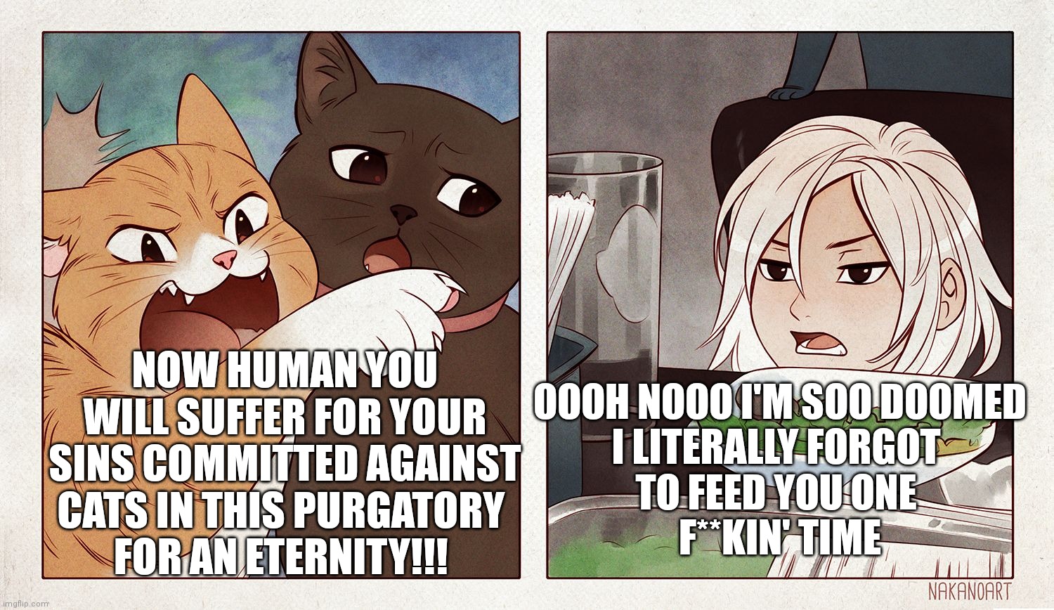 Cats would really do this | NOW HUMAN YOU WILL SUFFER FOR YOUR SINS COMMITTED AGAINST CATS IN THIS PURGATORY 
FOR AN ETERNITY!!! OOOH NOOO I'M SOO DOOMED
I LITERALLY FORGOT 
TO FEED YOU ONE 
F**KIN' TIME | image tagged in cat yelling at girl | made w/ Imgflip meme maker