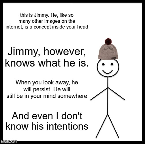 Be Like Bill | this is Jimmy. He, like so many other images on the internet, is a concept inside your head; Jimmy, however, knows what he is. When you look away, he will persist. He will still be in your mind somewhere; And even I don't know his intentions | image tagged in memes,be like bill | made w/ Imgflip meme maker