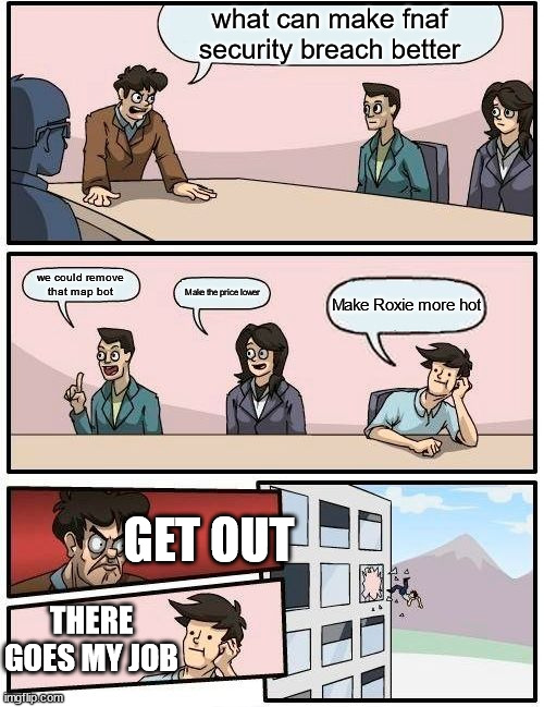Boardroom Meeting Suggestion Meme | what can make fnaf security breach better; we could remove that map bot; Make the price lower; Make Roxie more hot; GET OUT; THERE GOES MY JOB | image tagged in memes,boardroom meeting suggestion | made w/ Imgflip meme maker