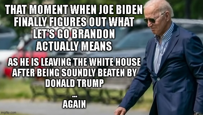 Let's Go Brandon | THAT MOMENT WHEN JOE BIDEN
FINALLY FIGURES OUT WHAT
LET'S GO BRANDON
ACTUALLY MEANS; AS HE IS LEAVING THE WHITE HOUSE
AFTER BEING SOUNDLY BEATEN BY
DONALD TRUMP
...

AGAIN | made w/ Imgflip meme maker