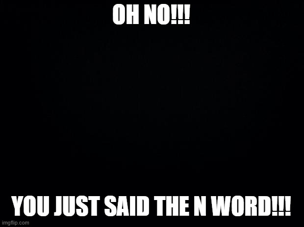 Black background | OH NO!!! YOU JUST SAID THE N WORD!!! | image tagged in black background | made w/ Imgflip meme maker