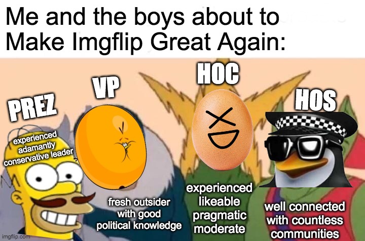 The Conservative Party's candidates have the desirable features for the positions we're running for, and we work together well. | Me and the boys about to
Make Imgflip Great Again:; HOC; VP; HOS; PREZ; experienced adamantly conservative leader; experienced likeable pragmatic moderate; fresh outsider with good political knowledge; well connected
with countless
communities | image tagged in ig for president,usa_patriot for vp,pollard for congress,fak_u_lol for senate,make imgflip great again | made w/ Imgflip meme maker