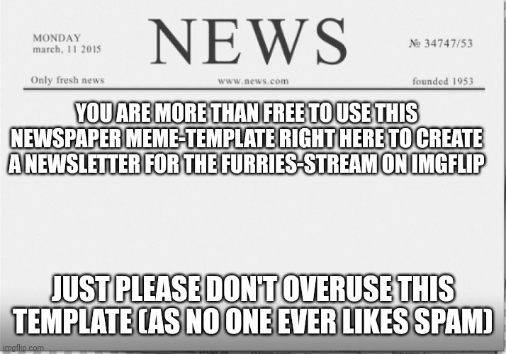 Make A Furries-Stream Newsletter Today (See The Meme For Details - DON'T SPAM)! | YOU ARE MORE THAN FREE TO USE THIS NEWSPAPER MEME-TEMPLATE RIGHT HERE TO CREATE A NEWSLETTER FOR THE FURRIES-STREAM ON IMGFLIP; JUST PLEASE DON'T OVERUSE THIS TEMPLATE (AS NO ONE EVER LIKES SPAM) | image tagged in news paper,the furry fandom | made w/ Imgflip meme maker