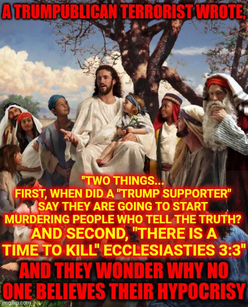 Someone Left A Comment Worthy Of Memeing.  Thank You For Proving My Point | A TRUMPUBLICAN TERRORIST WROTE, "TWO THINGS...
FIRST, WHEN DID A "TRUMP SUPPORTER" SAY THEY ARE GOING TO START MURDERING PEOPLE WHO TELL THE TRUTH? AND SECOND, "THERE IS A TIME TO KILL" ECCLESIASTIES 3:3"; AND THEY WONDER WHY NO ONE BELIEVES THEIR HYPOCRISY | image tagged in story time jesus,memes,trumpublican terrorists,lock them up,trumpublican terrorists failed coup attempt,trumpublican losers | made w/ Imgflip meme maker