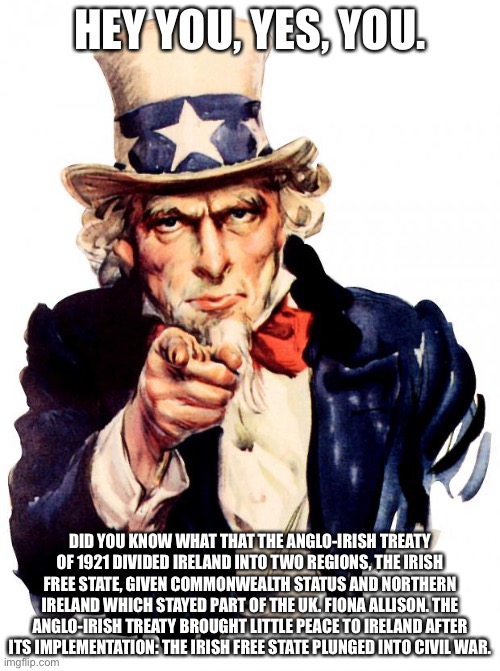 Nice fun fact Uncle Sam. :) | HEY YOU, YES, YOU. DID YOU KNOW WHAT THAT THE ANGLO-IRISH TREATY OF 1921 DIVIDED IRELAND INTO TWO REGIONS, THE IRISH FREE STATE, GIVEN COMMONWEALTH STATUS AND NORTHERN IRELAND WHICH STAYED PART OF THE UK. FIONA ALLISON. THE ANGLO-IRISH TREATY BROUGHT LITTLE PEACE TO IRELAND AFTER ITS IMPLEMENTATION: THE IRISH FREE STATE PLUNGED INTO CIVIL WAR. | image tagged in memes,uncle sam | made w/ Imgflip meme maker