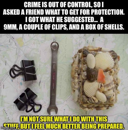 Be prepared | CRIME IS OUT OF CONTROL, SO I ASKED A FRIEND WHAT TO GET FOR PROTECTION.  I GOT WHAT HE SUGGESTED…  A 9MM, A COUPLE OF CLIPS, AND A BOX OF SHELLS. I’M NOT SURE WHAT I DO WITH THIS STUFF, BUT I FEEL MUCH BETTER BEING PREPARED. | image tagged in crime | made w/ Imgflip meme maker
