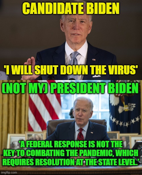 After surrendering to the Taliban, Biden has now surrendered to COVID. |  CANDIDATE BIDEN; 'I WILL SHUT DOWN THE VIRUS'; (NOT MY) PRESIDENT BIDEN; 'A FEDERAL RESPONSE IS NOT THE KEY TO COMBATING THE PANDEMIC, WHICH REQUIRES RESOLUTION AT THE STATE LEVEL.' | image tagged in joe biden the sane candidate,biden in oval office,weak,coward,liar | made w/ Imgflip meme maker
