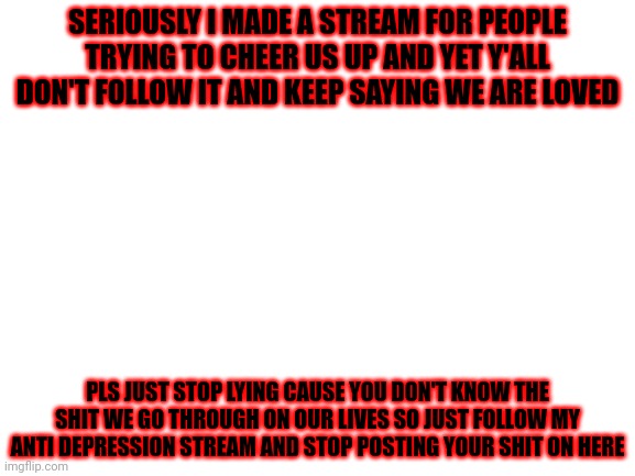 Pls just stop and read this for once in your damn lives | SERIOUSLY I MADE A STREAM FOR PEOPLE TRYING TO CHEER US UP AND YET Y'ALL DON'T FOLLOW IT AND KEEP SAYING WE ARE LOVED; PLS JUST STOP LYING CAUSE YOU DON'T KNOW THE SHIT WE GO THROUGH ON OUR LIVES SO JUST FOLLOW MY ANTI DEPRESSION STREAM AND STOP POSTING YOUR SHIT ON HERE | image tagged in blank white template | made w/ Imgflip meme maker