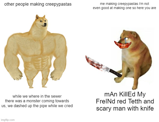 Buff Doge vs. Cheems | other people making creepypastas; me making creepypastas i'm not even good at making one so here you are; while we where in the sewer there was a monster coming towards us, we dashed up the pipe while we cried; mAn KillEd My FreINd red Tetth and scary man with knife | image tagged in memes,buff doge vs cheems | made w/ Imgflip meme maker