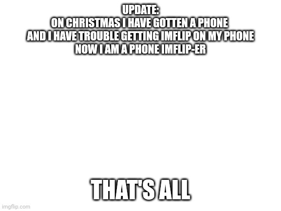 Blank White Template | UPDATE:
ON CHRISTMAS I HAVE GOTTEN A PHONE 
AND I HAVE TROUBLE GETTING IMFLIP ON MY PHONE
NOW I AM A PHONE IMFLIP-ER; THAT'S ALL | image tagged in blank white template,update,oh wow are you actually reading these tags,stop reading the tags | made w/ Imgflip meme maker