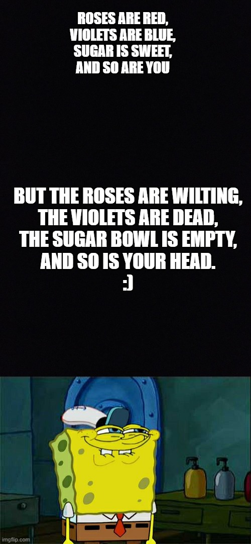 Why not? | ROSES ARE RED,
VIOLETS ARE BLUE,
SUGAR IS SWEET,
AND SO ARE YOU; BUT THE ROSES ARE WILTING,
THE VIOLETS ARE DEAD,
THE SUGAR BOWL IS EMPTY,
AND SO IS YOUR HEAD.
:) | image tagged in black space,memes,don't you squidward | made w/ Imgflip meme maker
