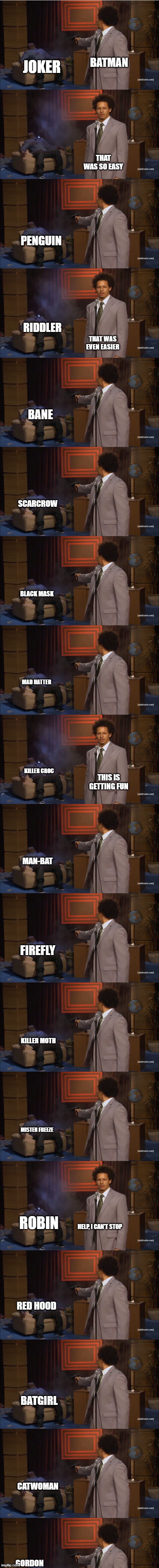 What really happens when Batman breaks his one rule. | BATMAN; JOKER; THAT WAS SO EASY; PENGUIN; RIDDLER; THAT WAS EVEN EASIER; BANE; SCARCROW; BLACK MASK; MAD HATTER; KILLER CROC; THIS IS GETTING FUN; MAN-BAT; FIREFLY; KILLER MOTH; MISTER FREEZE; ROBIN; HELP, I CAN'T STOP; RED HOOD; BATGIRL; CATWOMAN; GORDON | image tagged in who killed hannibal,batman,joker,robin,killing,the riddler | made w/ Imgflip meme maker