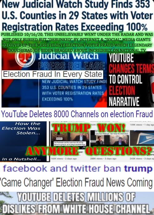 Not Sure How Much Clearer We Can Make It.. But It's Coming.. | PUBLISHED 10/16/20, THIS UNBELIEVABLY WENT UNDER THE RADAR AND WAS
NOT ONLY BURIED BUT "DEBUNKED" BY INTERNET & "SOCIAL" MEDIA GIANTS 
TO COVER UP THE MASS FELONY ELECTION/VOTER FRAUD WHICH LEGENDARY

DOUCHEBAG JOE BIDEN BRAGGED ABOUT, INCREDIBLY, ON NATIONAL TV; TRUMP  WON!
 

ANYMORE  QUESTIONS? | image tagged in truth social,trump won,voter fraud,election fraud,trump won 2020,biden for prison | made w/ Imgflip meme maker
