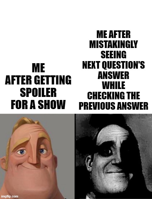 agree?? :( | ME AFTER GETTING SPOILER FOR A SHOW; ME AFTER MISTAKINGLY SEEING NEXT QUESTION'S ANSWER WHILE CHECKING THE PREVIOUS ANSWER | image tagged in blank white template | made w/ Imgflip meme maker